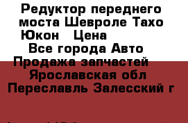 Редуктор переднего моста Шевроле Тахо/Юкон › Цена ­ 35 000 - Все города Авто » Продажа запчастей   . Ярославская обл.,Переславль-Залесский г.